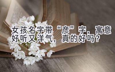 女孩名字带“彦”字,寓意好听又洋气,真的好吗?