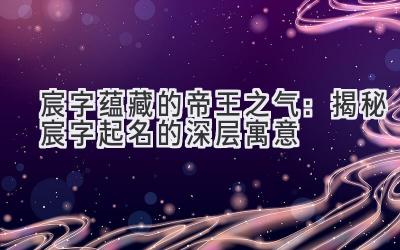   宸字蕴藏的帝王之气：揭秘宸字起名的深层寓意 
