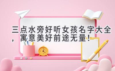   三点水旁好听女孩名字大全，寓意美好前途无量！  