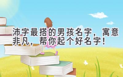 沛字最搭的男孩名字,寓意非凡,帮你起个好名字!