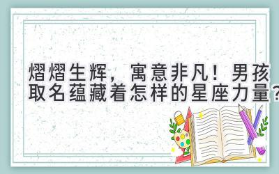   熠熠生辉，寓意非凡！男孩取名蕴藏着怎样的星座力量？  