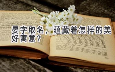   晏字取名，蕴藏着怎样的美好寓意？ 