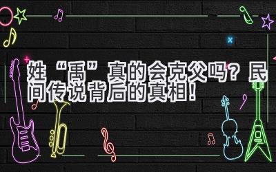 姓“禹”真的会克父吗?民间传说背后的真相!