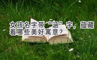   女孩名字带“涵”字，蕴藏着哪些美好寓意？  