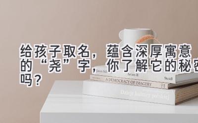   给孩子取名，蕴含深厚寓意的“尧”字，你了解它的秘密吗？  