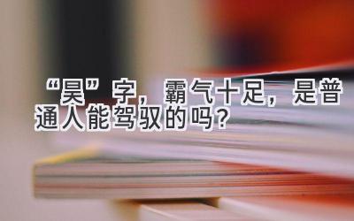“昊”字,霸气十足,是普通人能驾驭的吗?