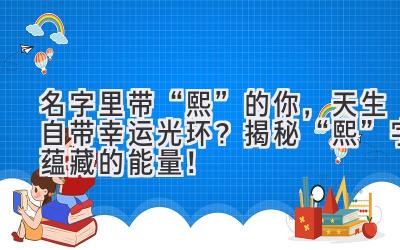 名字里带“熙”的你,天生自带幸运光环? 揭秘“熙”字蕴藏的能量!