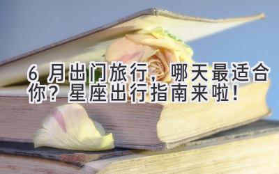 6月出门旅行,哪天最适合你?星座出行指南来啦!