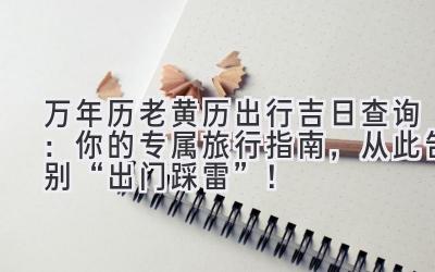 万年历老黄历出行吉日查询:你的专属旅行指南,从此告别“出门踩雷”!