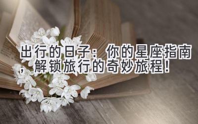 出行的日子:你的星座指南,解锁旅行的奇妙旅程!