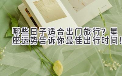 哪些日子适合出门旅行?星座运势告诉你最佳出行时间!