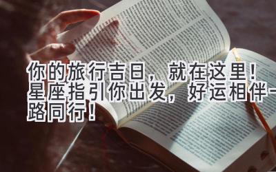  你的旅行吉日，就在这里！星座指引你出发，好运相伴一路同行！ 