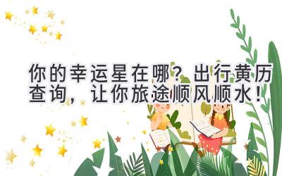   你的幸运星在哪？出行黄历查询，让你旅途顺风顺水！ 