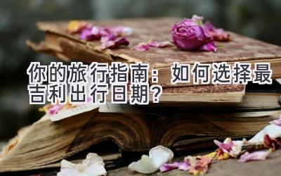 你的旅行指南:如何选择最吉利出行日期?
