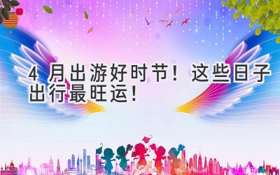  4月出游好时节！这些日子出行最旺运！ 