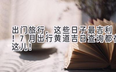 出门旅行,这些日子最吉利!7月出行黄道吉日查询都在这儿!