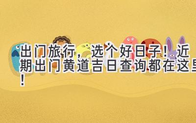 出门旅行,选个好日子!近期出门黄道吉日查询都在这里!