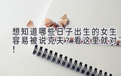 想知道哪些日子出生的女生容易被说克夫?看这里就对了!