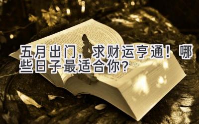 五月出门,求财运亨通!哪些日子最适合你?
