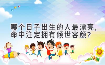哪个日子出生的人最漂亮,命中注定拥有倾世容颜?