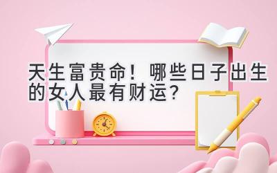 天生富贵命!哪些日子出生的女人最有财运?