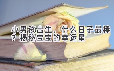 小男孩出生,什么日子最棒?揭秘宝宝的幸运星