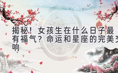 揭秘!女孩生在什么日子最有福气? 命运和星座的完美交响