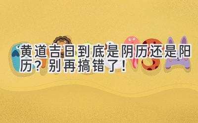 黄道吉日到底是阴历还是阳历?别再搞错了!