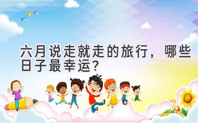 六月说走就走的旅行,哪些日子最幸运?