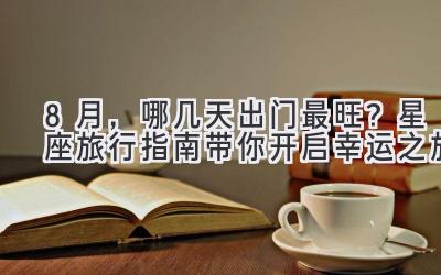 8月,哪几天出门最旺?星座旅行指南带你开启幸运之旅