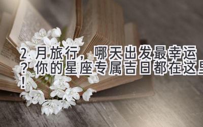  2月旅行，哪天出发最幸运？你的星座专属吉日都在这里！ 