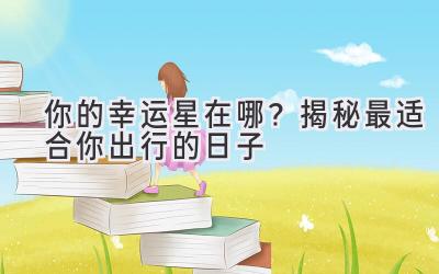 你的幸运星在哪?揭秘最适合你出行的日子