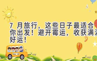 7月旅行,这些日子最适合你出发!避开霉运,收获满满好运!