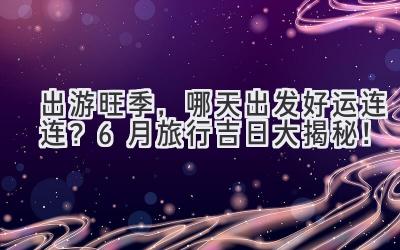 出游旺季,哪天出发好运连连?6月旅行吉日大揭秘!