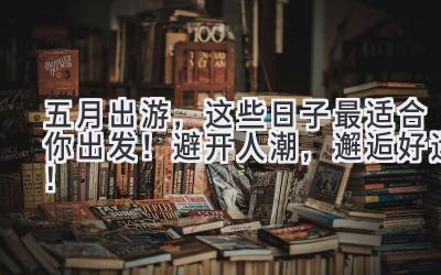  五月出游，这些日子最适合你出发！避开人潮，邂逅好运！ 