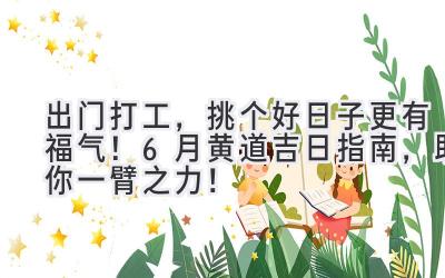 出门打工,挑个好日子更有福气!6月黄道吉日指南,助你一臂之力!