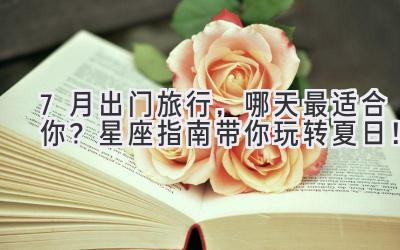 7月出门旅行,哪天最适合你?星座指南带你玩转夏日!
