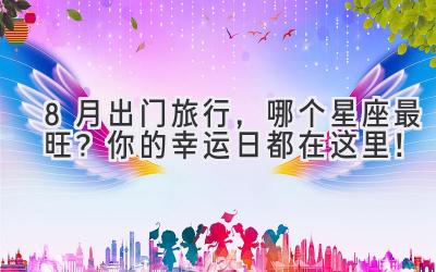 8月出门旅行,哪个星座最旺?你的幸运日都在这里!
