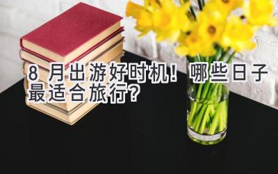 8月出游好时机!哪些日子最适合旅行?