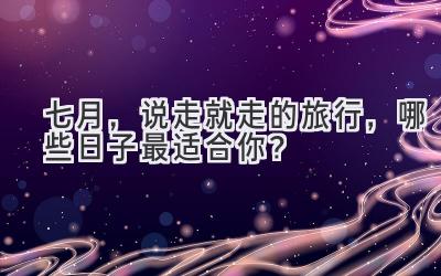 七月,说走就走的旅行,哪些日子最适合你?