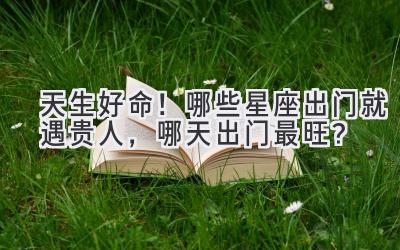 天生好命!哪些星座出门就遇贵人,哪天出门最旺?