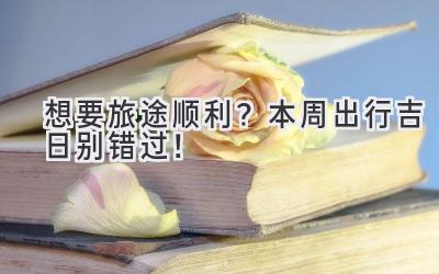 想要旅途顺利?本周出行吉日别错过!