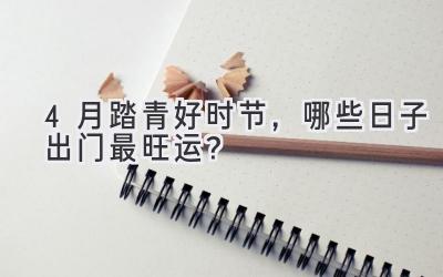 4月踏青好时节,哪些日子出门最旺运?