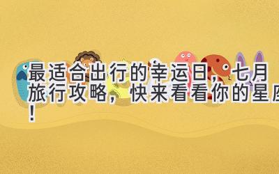 最适合出行的幸运日,七月旅行攻略,快来看看你的星座!
