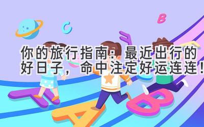 你的旅行指南:最近出行的好日子,命中注定好运连连!