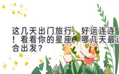 这几天出门旅行,好运连连!看看你的星座,哪几天最适合出发?