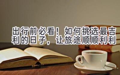  出行前必看！如何挑选最吉利的日子，让旅途顺顺利利 