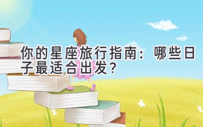 你的星座旅行指南:哪些日子最适合出发?