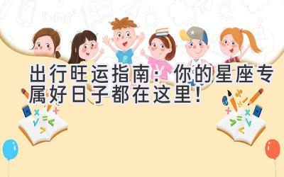 出行旺运指南:你的星座专属好日子都在这里!