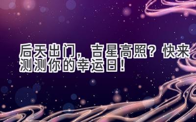 后天出门,吉星高照?快来测测你的幸运日!